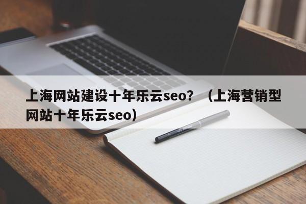 上海网站建设十年乐云seo?(上海营销型网站十年乐云seo)